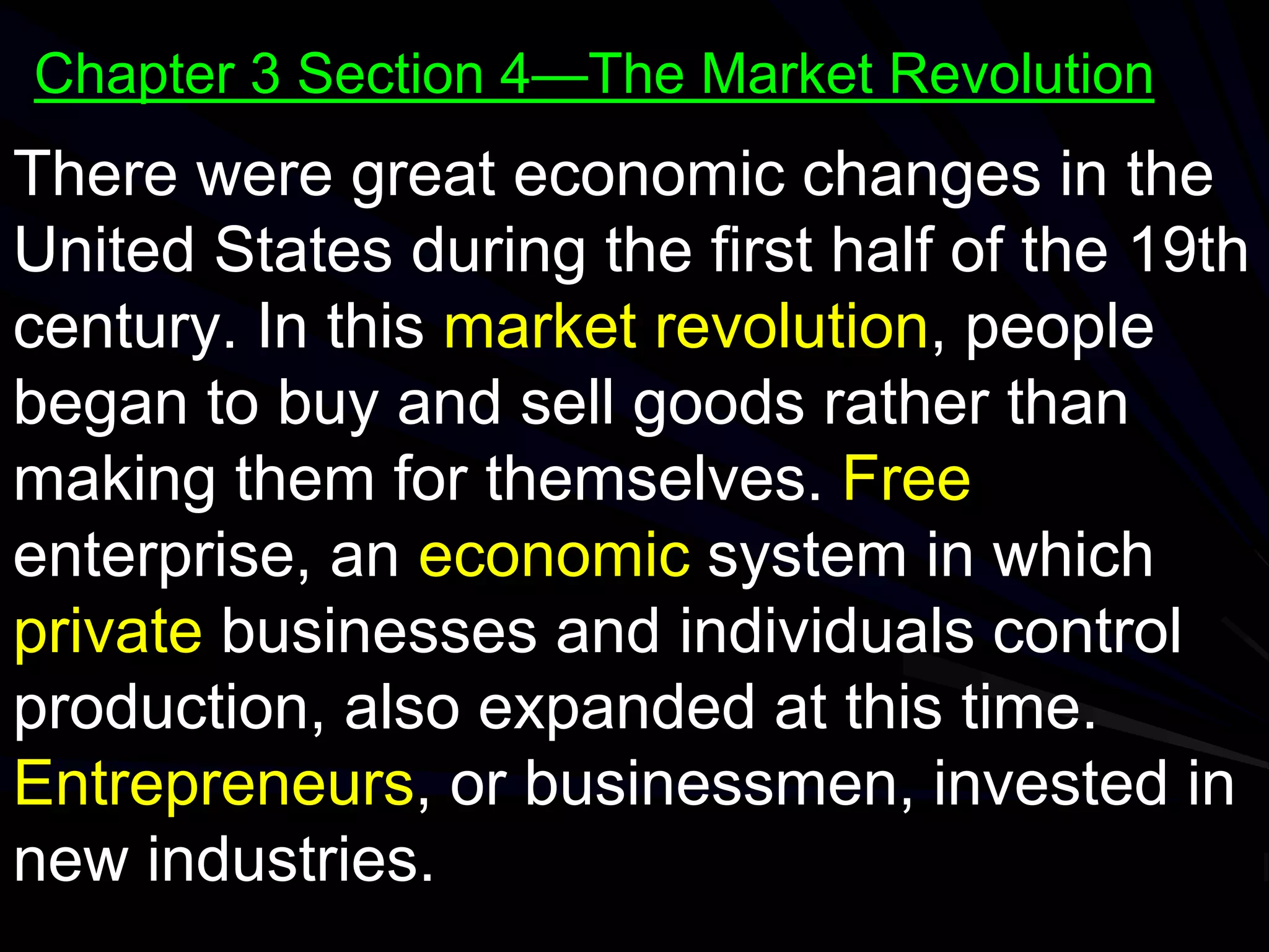 There were great economic changes in the
United States during the first half of the 19th
century. In this market revolution, people
began to buy and sell goods rather than
making them for themselves. Free
enterprise, an economic system in which
private businesses and individuals control
production, also expanded at this time.
Entrepreneurs, or businessmen, invested in
new industries.
Chapter 3 Section 4—The Market Revolution
 