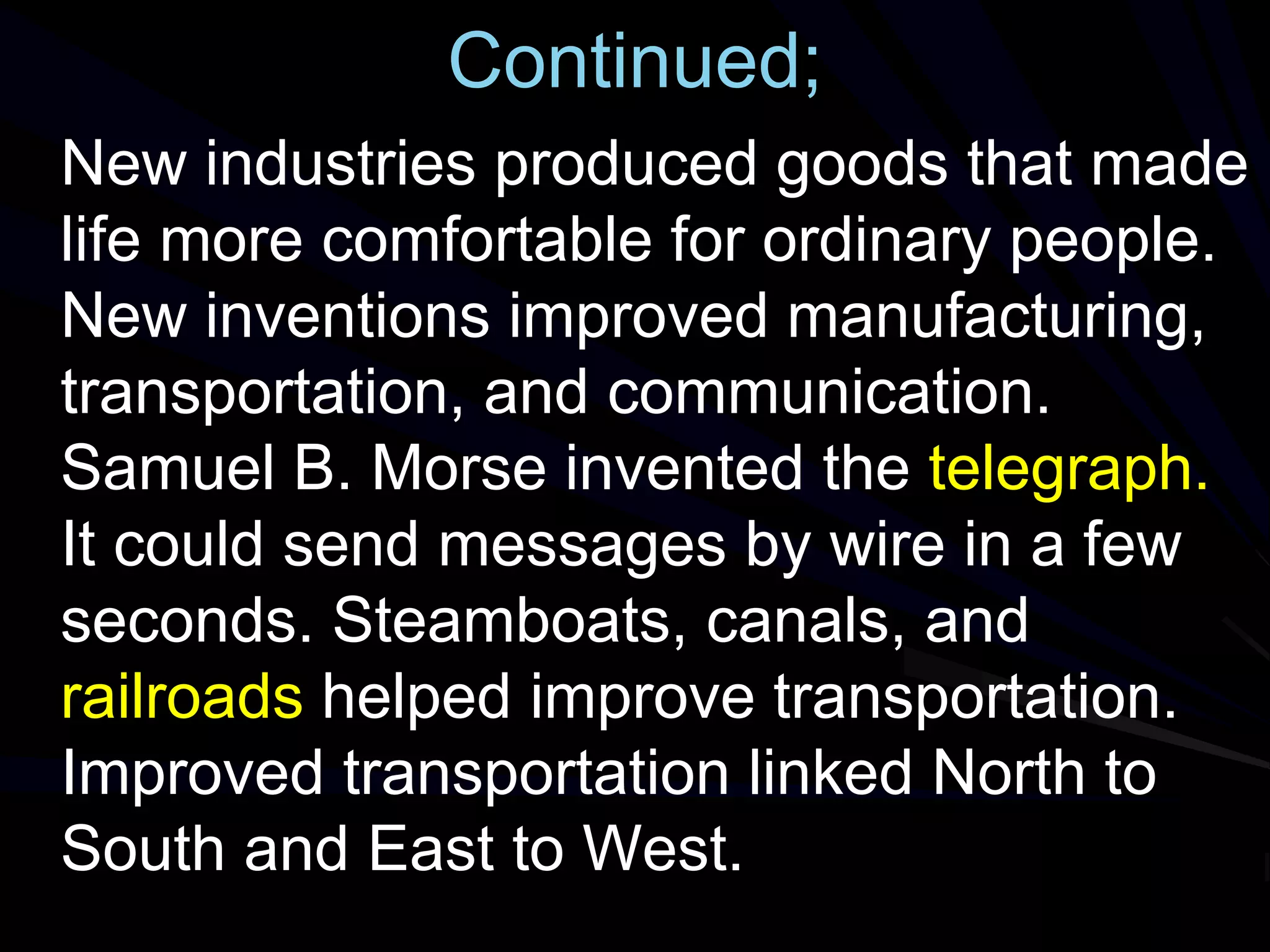 Continued;
New industries produced goods that made
life more comfortable for ordinary people.
New inventions improved manufacturing,
transportation, and communication.
Samuel B. Morse invented the telegraph.
It could send messages by wire in a few
seconds. Steamboats, canals, and
railroads helped improve transportation.
Improved transportation linked North to
South and East to West.
 