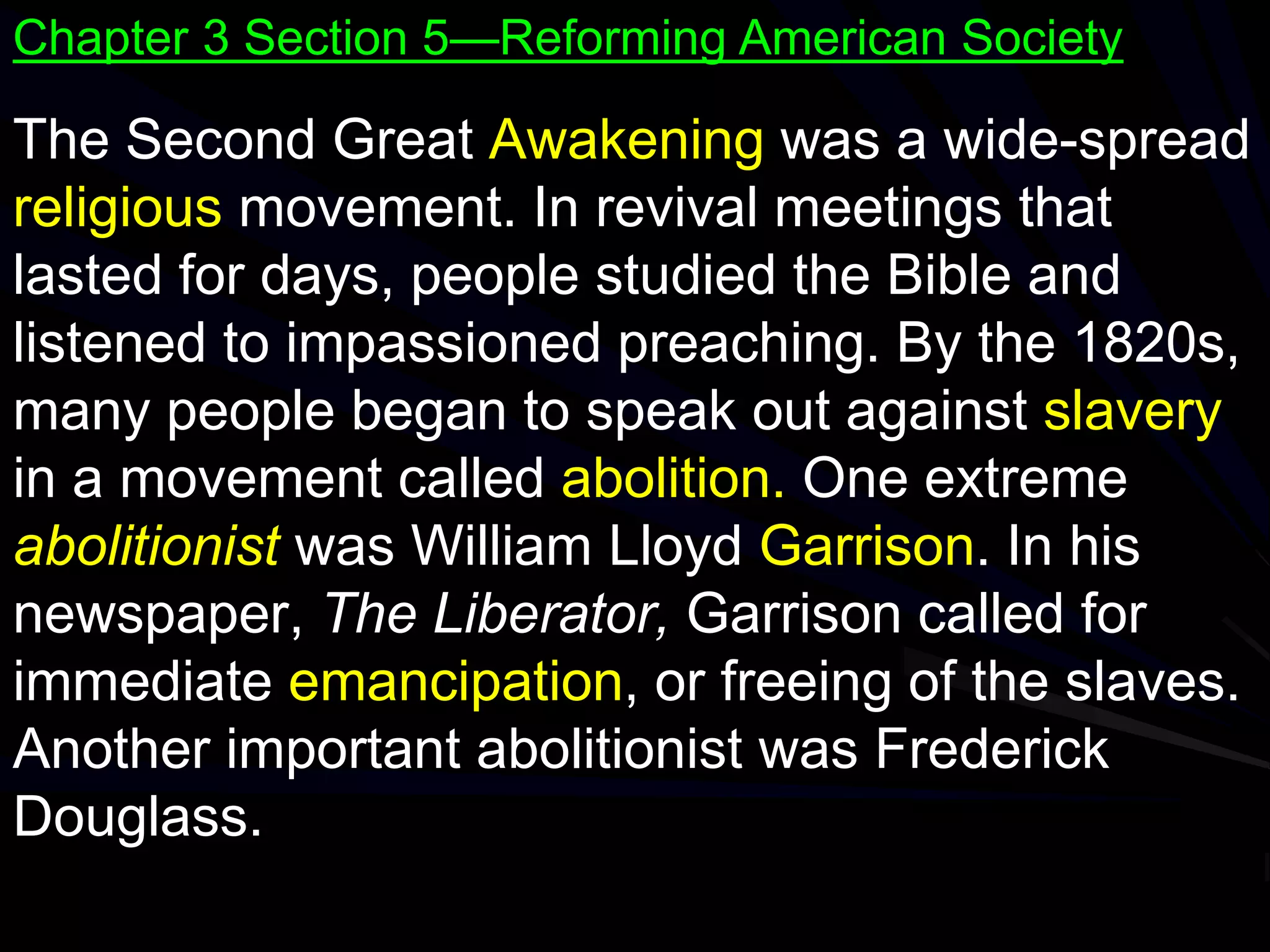The Second Great Awakening was a wide-spread
religious movement. In revival meetings that
lasted for days, people studied the Bible and
listened to impassioned preaching. By the 1820s,
many people began to speak out against slavery
in a movement called abolition. One extreme
abolitionist was William Lloyd Garrison. In his
newspaper, The Liberator, Garrison called for
immediate emancipation, or freeing of the slaves.
Another important abolitionist was Frederick
Douglass.
Chapter 3 Section 5—Reforming American Society
 
