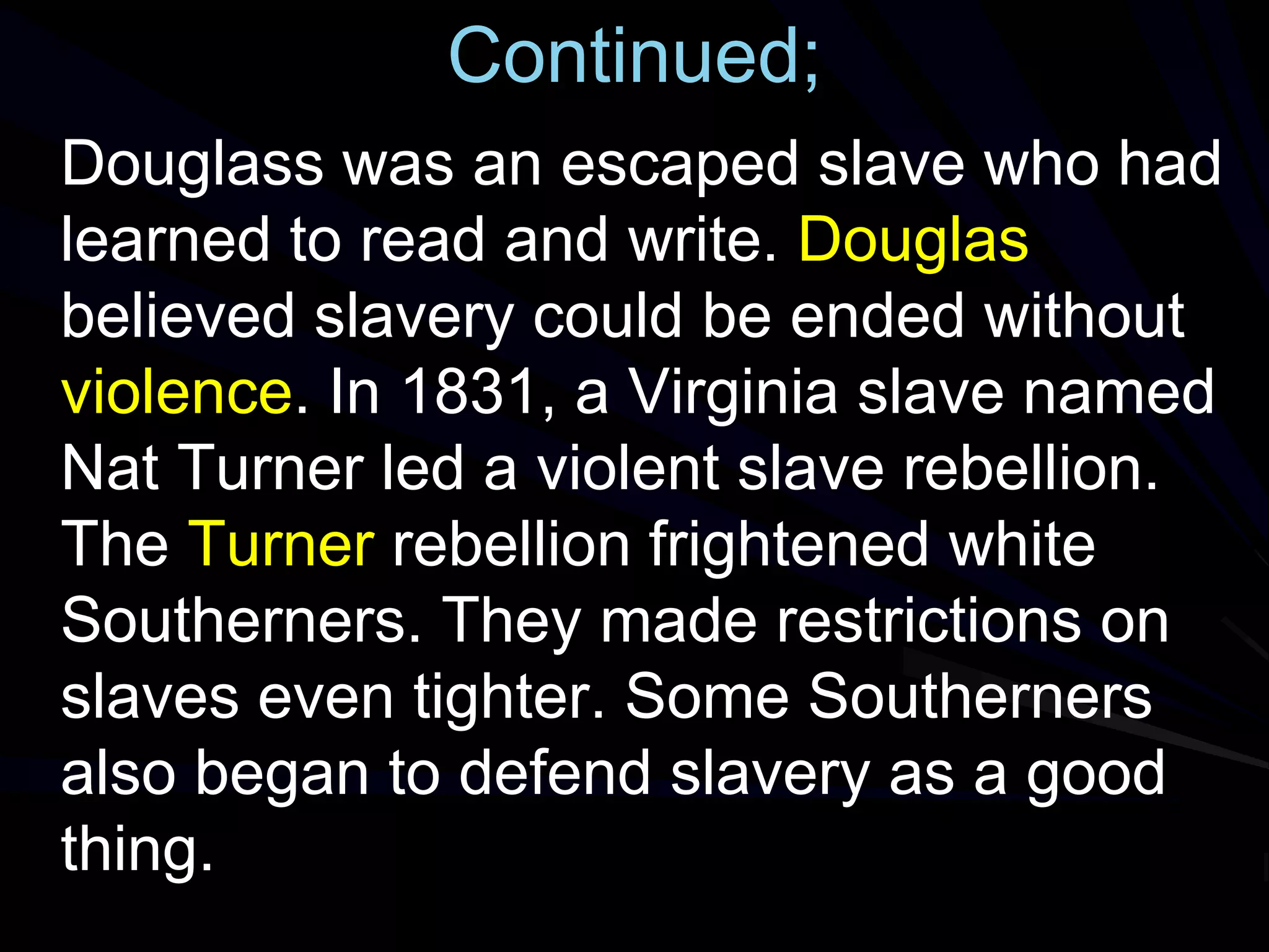 Continued;
Douglass was an escaped slave who had
learned to read and write. Douglas
believed slavery could be ended without
violence. In 1831, a Virginia slave named
Nat Turner led a violent slave rebellion.
The Turner rebellion frightened white
Southerners. They made restrictions on
slaves even tighter. Some Southerners
also began to defend slavery as a good
thing.
 
