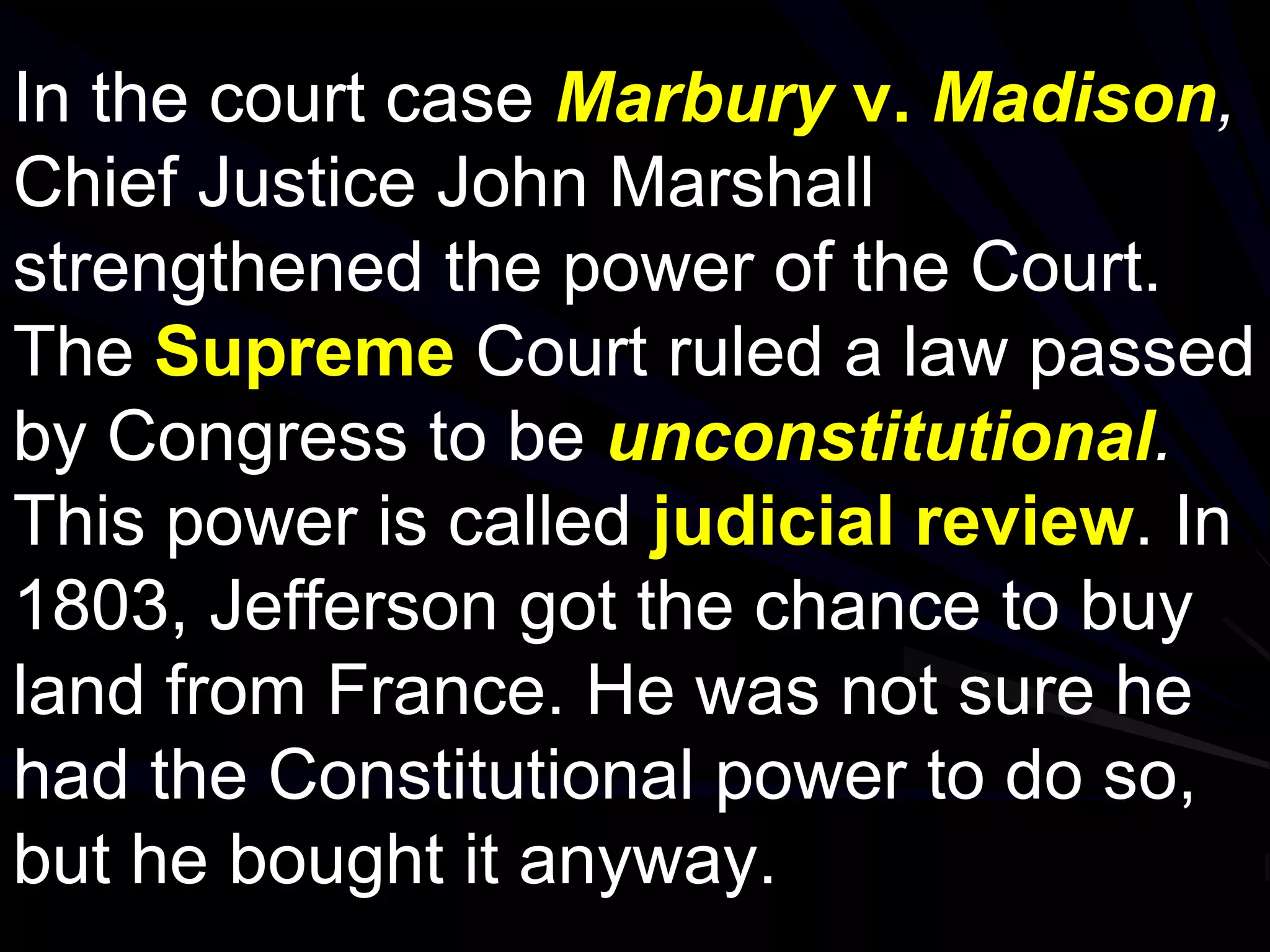 In the court case Marbury v. Madison,
Chief Justice John Marshall
strengthened the power of the Court.
The Supreme Court ruled a law passed
by Congress to be unconstitutional.
This power is called judicial review. In
1803, Jefferson got the chance to buy
land from France. He was not sure he
had the Constitutional power to do so,
but he bought it anyway.
 
