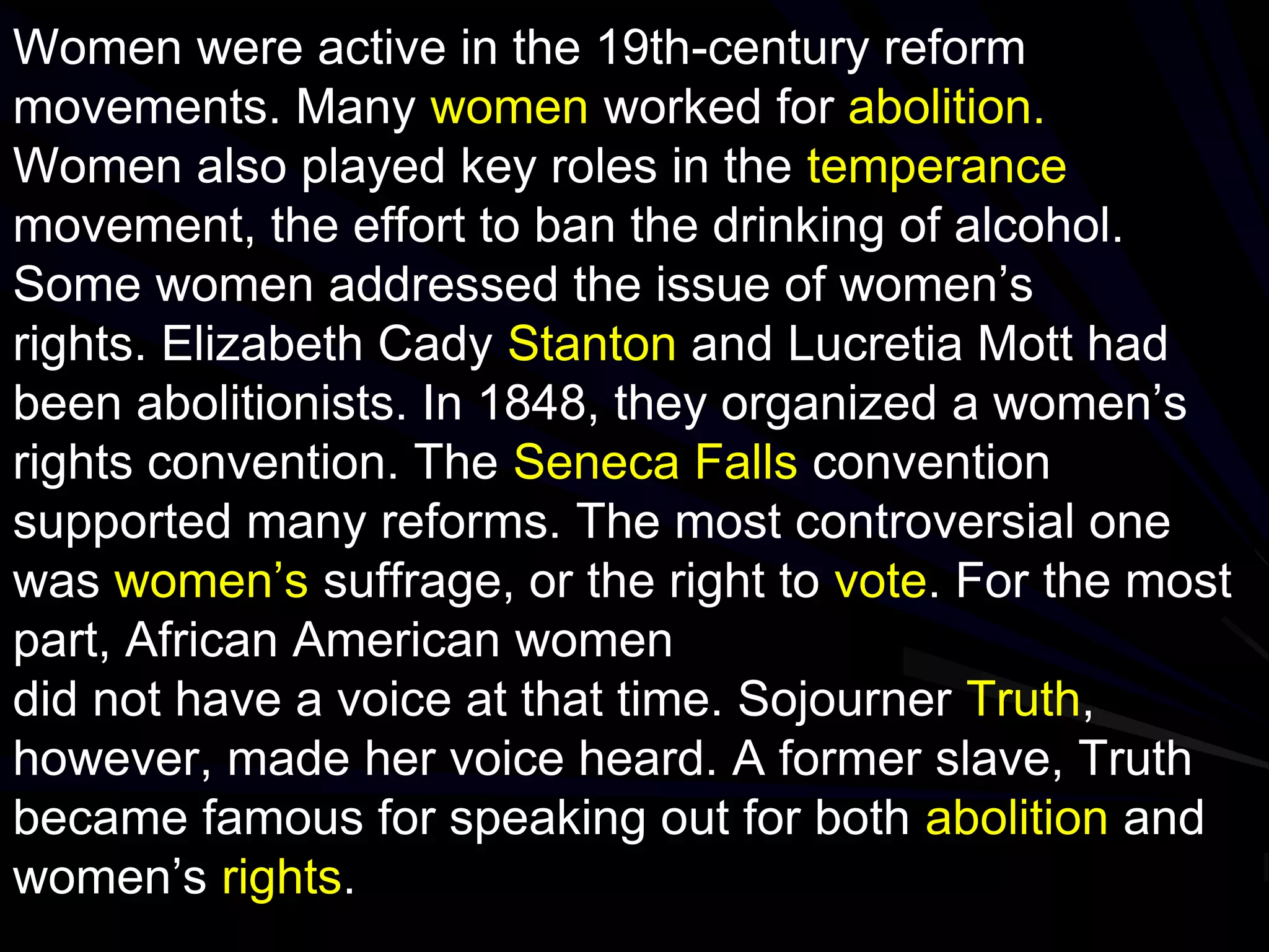 Women were active in the 19th-century reform
movements. Many women worked for abolition.
Women also played key roles in the temperance
movement, the effort to ban the drinking of alcohol.
Some women addressed the issue of women’s
rights. Elizabeth Cady Stanton and Lucretia Mott had
been abolitionists. In 1848, they organized a women’s
rights convention. The Seneca Falls convention
supported many reforms. The most controversial one
was women’s suffrage, or the right to vote. For the most
part, African American women
did not have a voice at that time. Sojourner Truth,
however, made her voice heard. A former slave, Truth
became famous for speaking out for both abolition and
women’s rights.
 