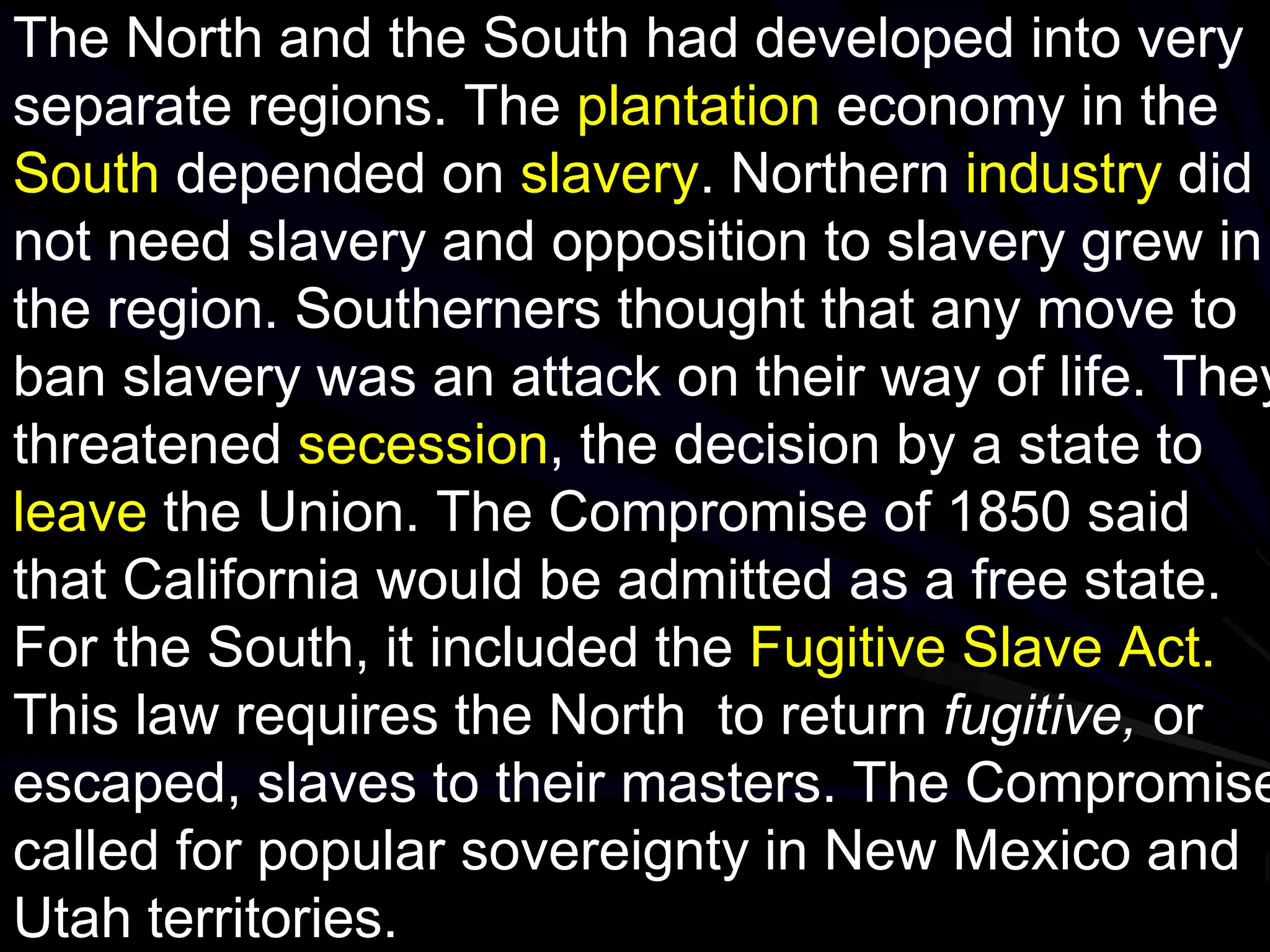 The North and the South had developed into very
separate regions. The plantation economy in the
South depended on slavery. Northern industry did
not need slavery and opposition to slavery grew in
the region. Southerners thought that any move to
ban slavery was an attack on their way of life. They
threatened secession, the decision by a state to
leave the Union. The Compromise of 1850 said
that California would be admitted as a free state.
For the South, it included the Fugitive Slave Act.
This law requires the North to return fugitive, or
escaped, slaves to their masters. The Compromise
called for popular sovereignty in New Mexico and
Utah territories.
 