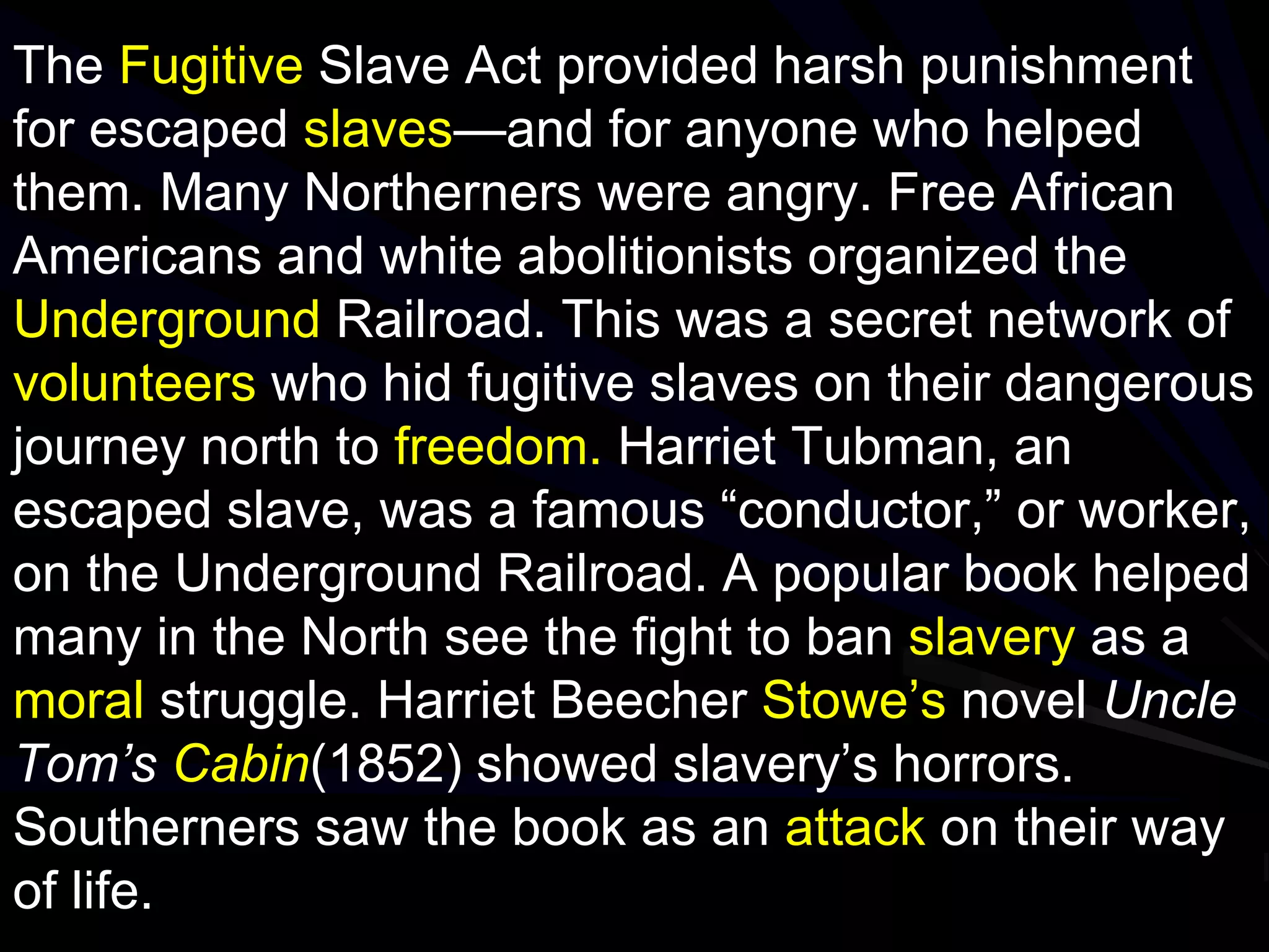 The Fugitive Slave Act provided harsh punishment
for escaped slaves—and for anyone who helped
them. Many Northerners were angry. Free African
Americans and white abolitionists organized the
Underground Railroad. This was a secret network of
volunteers who hid fugitive slaves on their dangerous
journey north to freedom. Harriet Tubman, an
escaped slave, was a famous “conductor,” or worker,
on the Underground Railroad. A popular book helped
many in the North see the fight to ban slavery as a
moral struggle. Harriet Beecher Stowe’s novel Uncle
Tom’s Cabin(1852) showed slavery’s horrors.
Southerners saw the book as an attack on their way
of life.
 