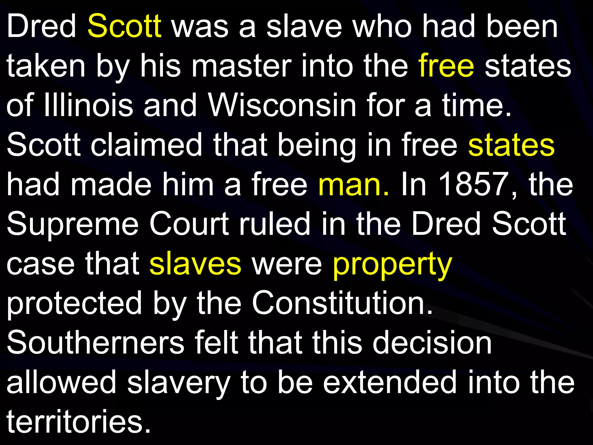 Dred Scott was a slave who had been
taken by his master into the free states
of Illinois and Wisconsin for a time.
Scott claimed that being in free states
had made him a free man. In 1857, the
Supreme Court ruled in the Dred Scott
case that slaves were property
protected by the Constitution.
Southerners felt that this decision
allowed slavery to be extended into the
territories.
 