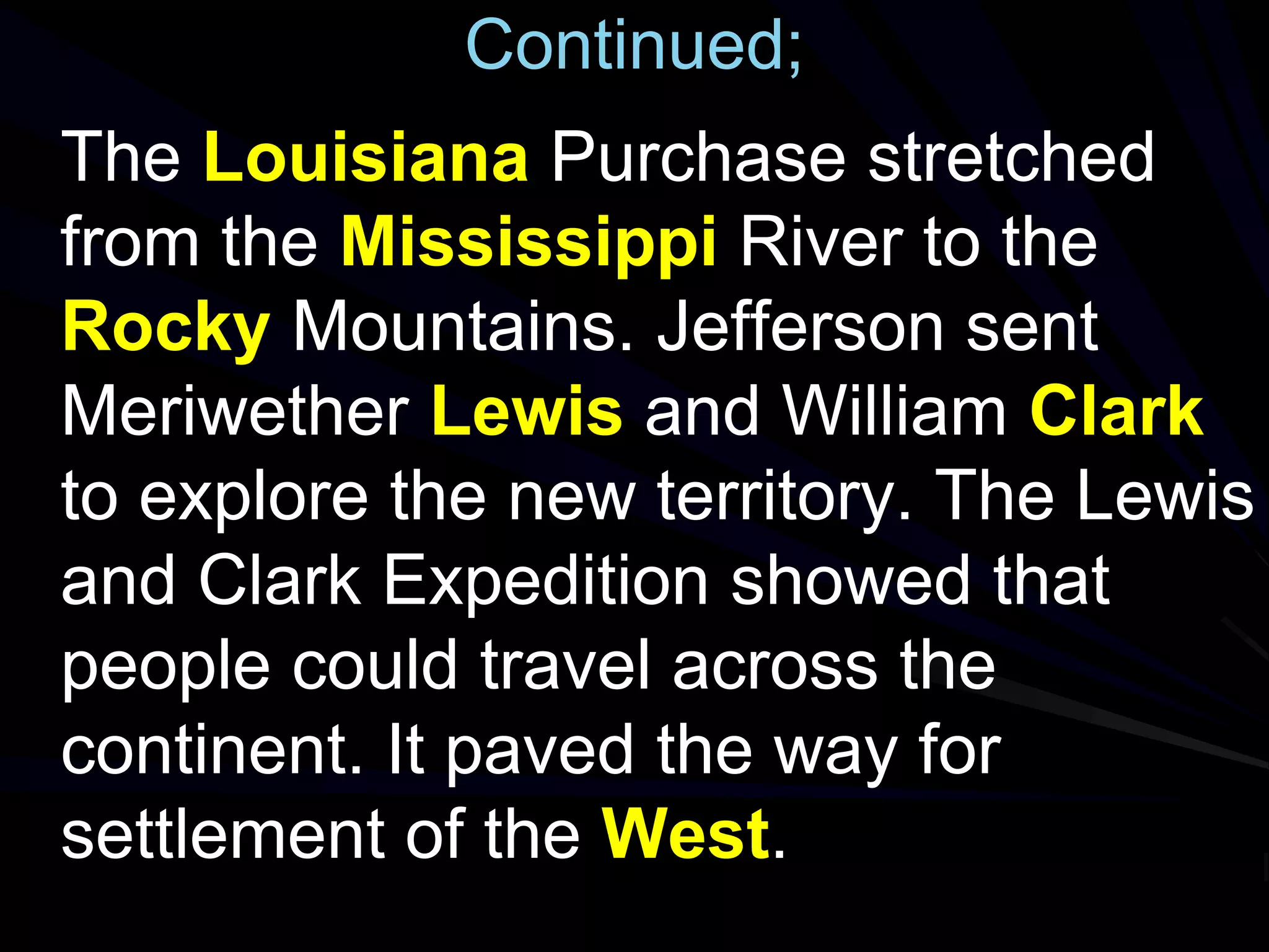 Continued;
The Louisiana Purchase stretched
from the Mississippi River to the
Rocky Mountains. Jefferson sent
Meriwether Lewis and William Clark
to explore the new territory. The Lewis
and Clark Expedition showed that
people could travel across the
continent. It paved the way for
settlement of the West.
 