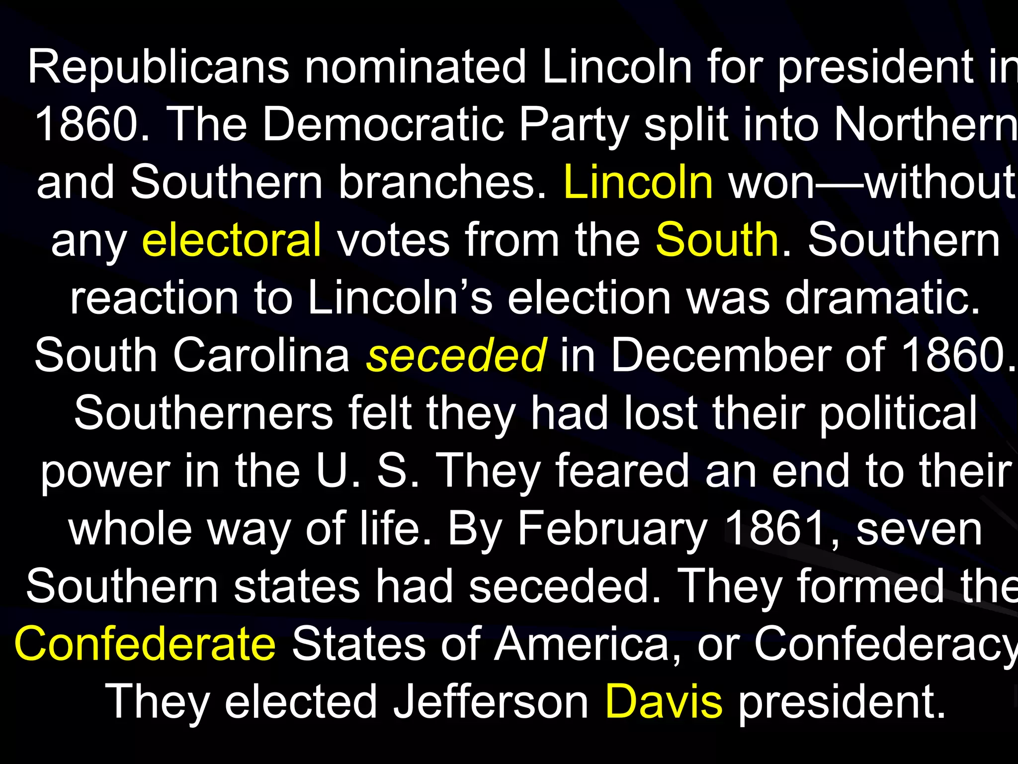 Republicans nominated Lincoln for president in
1860. The Democratic Party split into Northern
and Southern branches. Lincoln won—without
any electoral votes from the South. Southern
reaction to Lincoln’s election was dramatic.
South Carolina seceded in December of 1860.
Southerners felt they had lost their political
power in the U. S. They feared an end to their
whole way of life. By February 1861, seven
Southern states had seceded. They formed the
Confederate States of America, or Confederacy
They elected Jefferson Davis president.
 