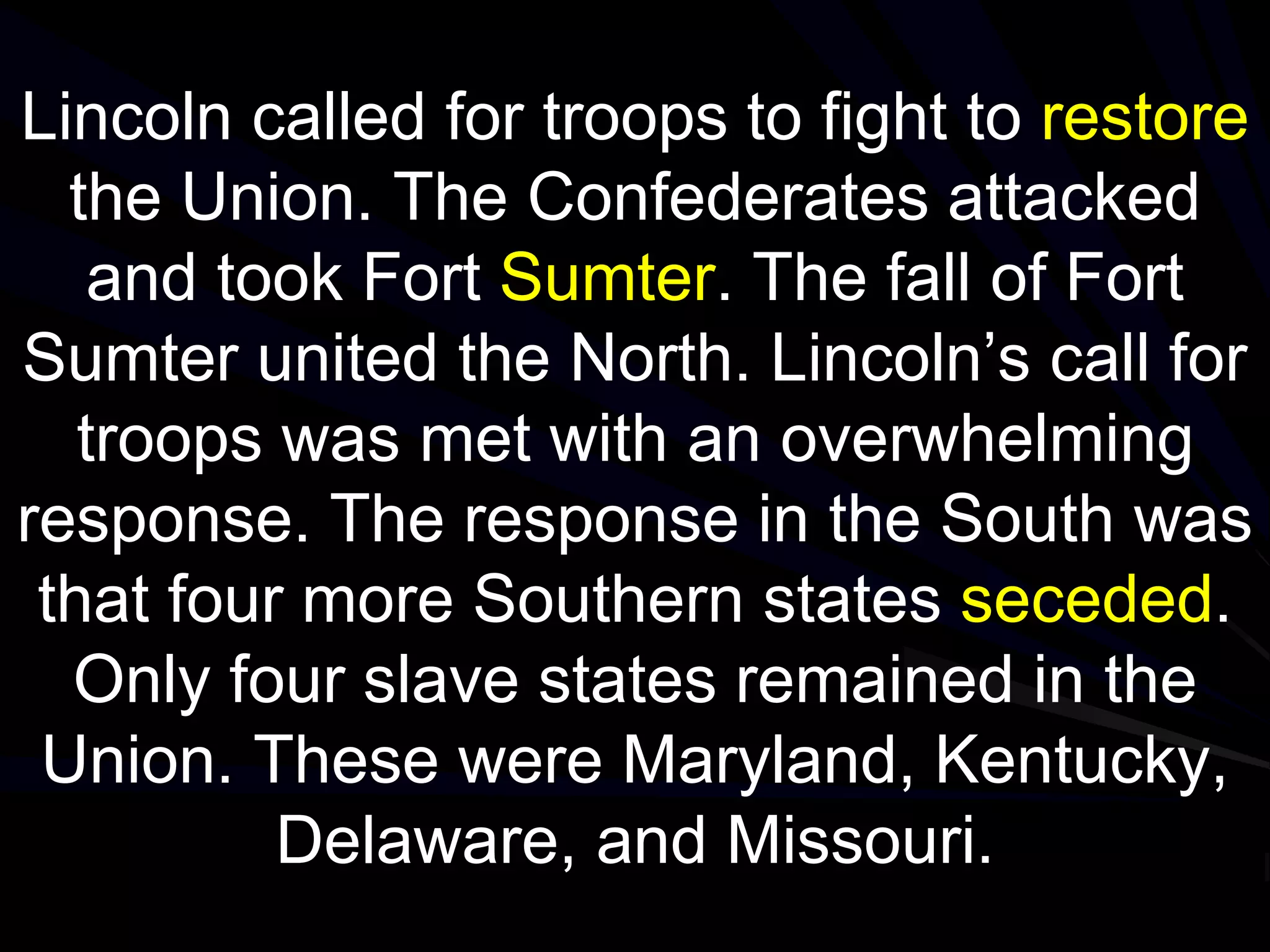 Lincoln called for troops to fight to restore
the Union. The Confederates attacked
and took Fort Sumter. The fall of Fort
Sumter united the North. Lincoln’s call for
troops was met with an overwhelming
response. The response in the South was
that four more Southern states seceded.
Only four slave states remained in the
Union. These were Maryland, Kentucky,
Delaware, and Missouri.
 