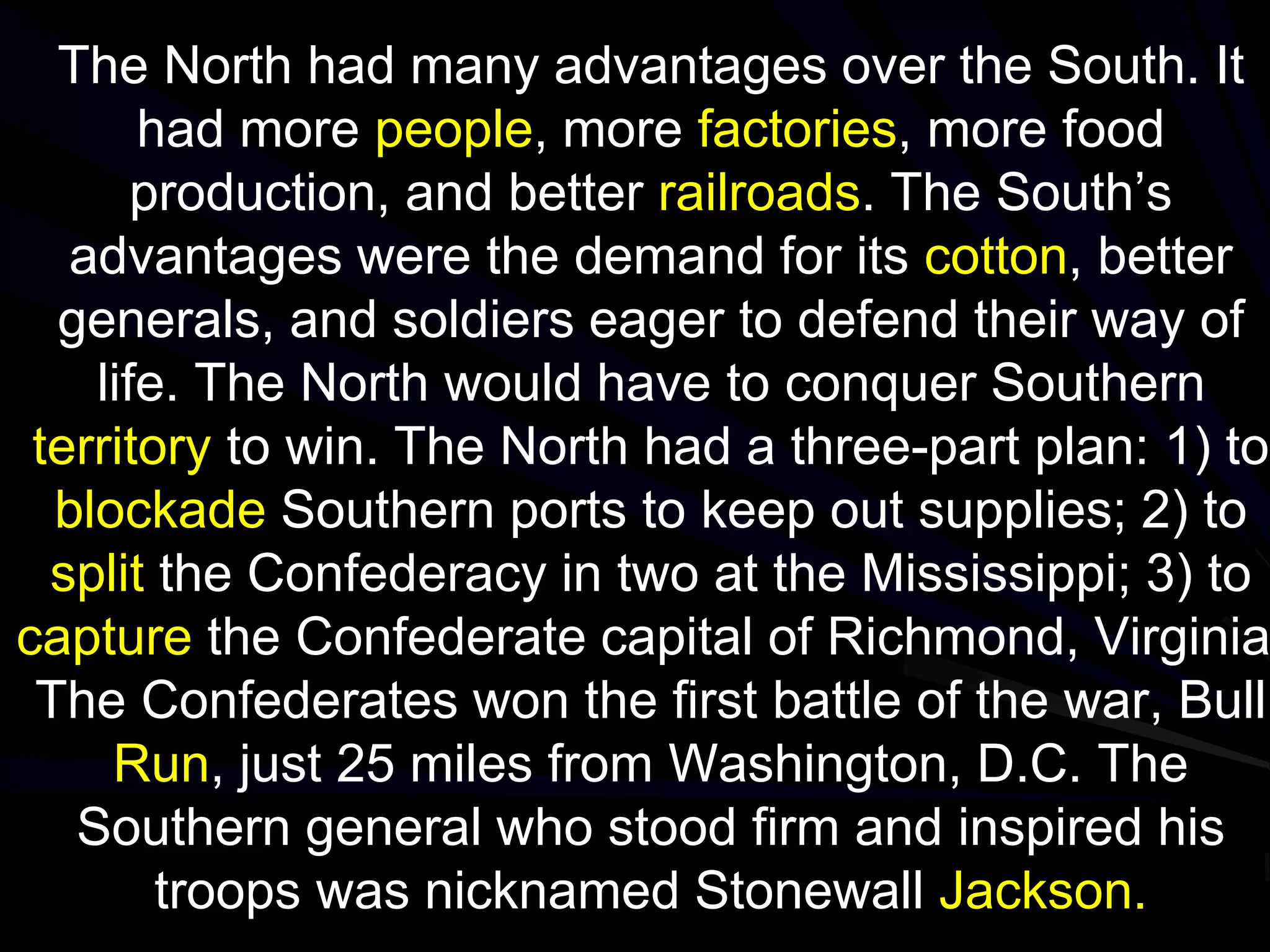 The North had many advantages over the South. It
had more people, more factories, more food
production, and better railroads. The South’s
advantages were the demand for its cotton, better
generals, and soldiers eager to defend their way of
life. The North would have to conquer Southern
territory to win. The North had a three-part plan: 1) to
blockade Southern ports to keep out supplies; 2) to
split the Confederacy in two at the Mississippi; 3) to
capture the Confederate capital of Richmond, Virginia
The Confederates won the first battle of the war, Bull
Run, just 25 miles from Washington, D.C. The
Southern general who stood firm and inspired his
troops was nicknamed Stonewall Jackson.
 