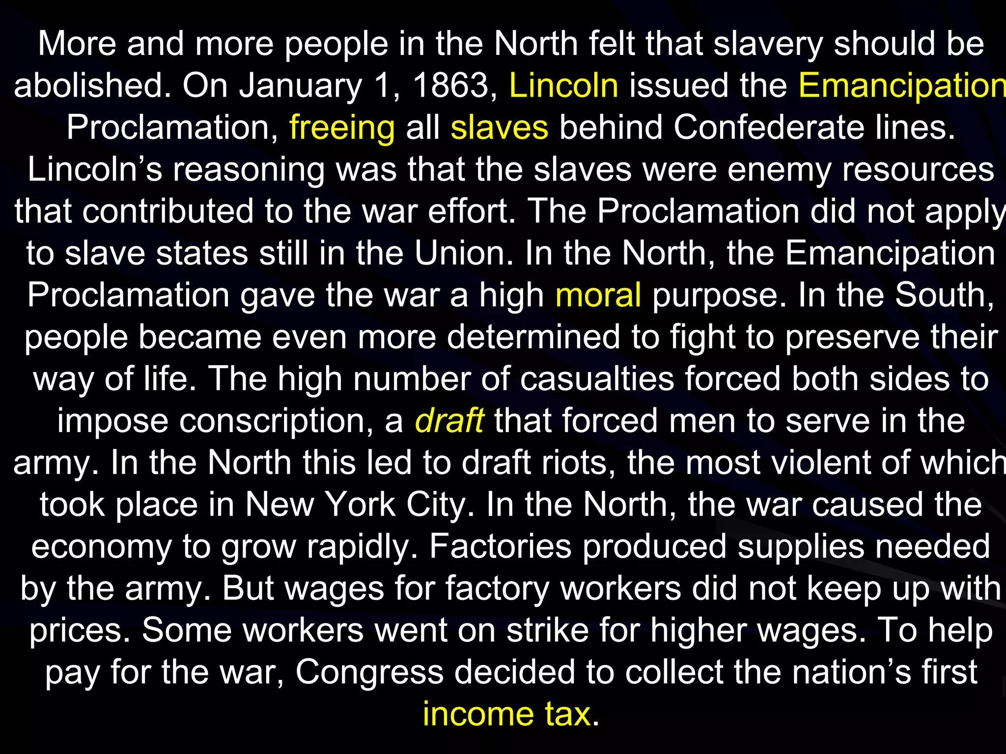 More and more people in the North felt that slavery should be
abolished. On January 1, 1863, Lincoln issued the Emancipation
Proclamation, freeing all slaves behind Confederate lines.
Lincoln’s reasoning was that the slaves were enemy resources
that contributed to the war effort. The Proclamation did not apply
to slave states still in the Union. In the North, the Emancipation
Proclamation gave the war a high moral purpose. In the South,
people became even more determined to fight to preserve their
way of life. The high number of casualties forced both sides to
impose conscription, a draft that forced men to serve in the
army. In the North this led to draft riots, the most violent of which
took place in New York City. In the North, the war caused the
economy to grow rapidly. Factories produced supplies needed
by the army. But wages for factory workers did not keep up with
prices. Some workers went on strike for higher wages. To help
pay for the war, Congress decided to collect the nation’s first
income tax.
 
