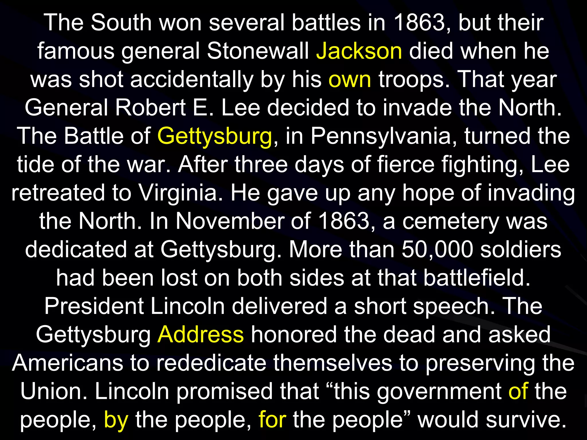 The South won several battles in 1863, but their
famous general Stonewall Jackson died when he
was shot accidentally by his own troops. That year
General Robert E. Lee decided to invade the North.
The Battle of Gettysburg, in Pennsylvania, turned the
tide of the war. After three days of fierce fighting, Lee
retreated to Virginia. He gave up any hope of invading
the North. In November of 1863, a cemetery was
dedicated at Gettysburg. More than 50,000 soldiers
had been lost on both sides at that battlefield.
President Lincoln delivered a short speech. The
Gettysburg Address honored the dead and asked
Americans to rededicate themselves to preserving the
Union. Lincoln promised that “this government of the
people, by the people, for the people” would survive.
 