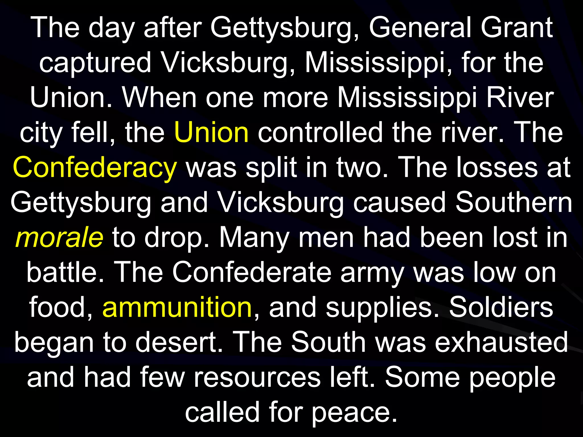 The day after Gettysburg, General Grant
captured Vicksburg, Mississippi, for the
Union. When one more Mississippi River
city fell, the Union controlled the river. The
Confederacy was split in two. The losses at
Gettysburg and Vicksburg caused Southern
morale to drop. Many men had been lost in
battle. The Confederate army was low on
food, ammunition, and supplies. Soldiers
began to desert. The South was exhausted
and had few resources left. Some people
called for peace.
 