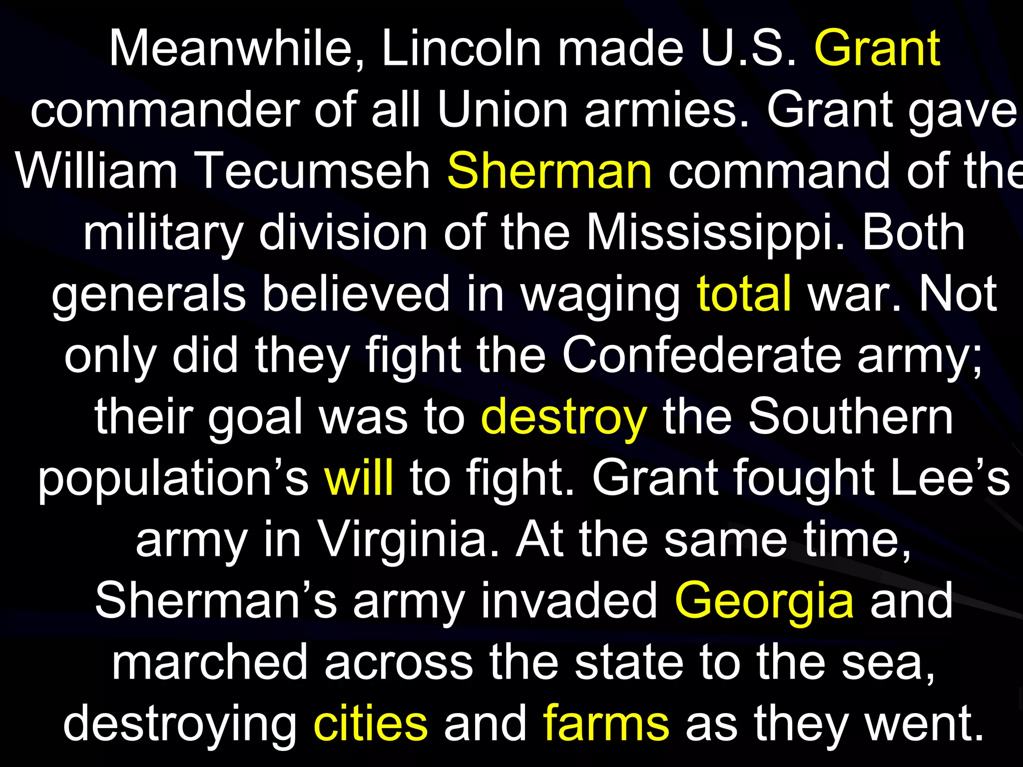 Meanwhile, Lincoln made U.S. Grant
commander of all Union armies. Grant gave
William Tecumseh Sherman command of the
military division of the Mississippi. Both
generals believed in waging total war. Not
only did they fight the Confederate army;
their goal was to destroy the Southern
population’s will to fight. Grant fought Lee’s
army in Virginia. At the same time,
Sherman’s army invaded Georgia and
marched across the state to the sea,
destroying cities and farms as they went.
 