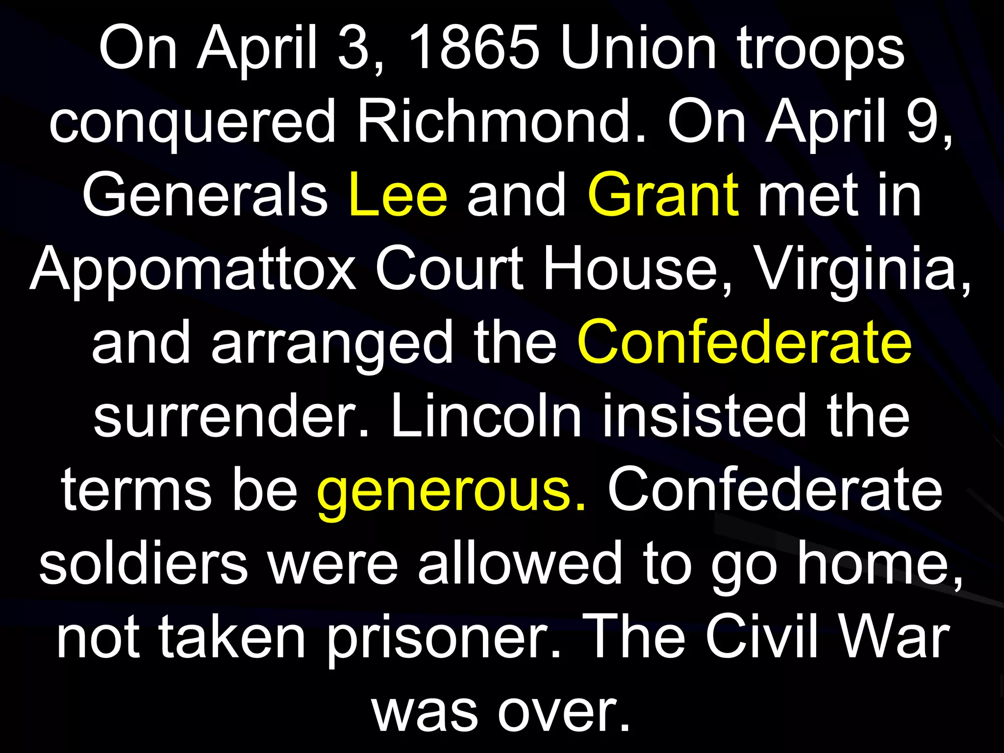 On April 3, 1865 Union troops
conquered Richmond. On April 9,
Generals Lee and Grant met in
Appomattox Court House, Virginia,
and arranged the Confederate
surrender. Lincoln insisted the
terms be generous. Confederate
soldiers were allowed to go home,
not taken prisoner. The Civil War
was over.
 