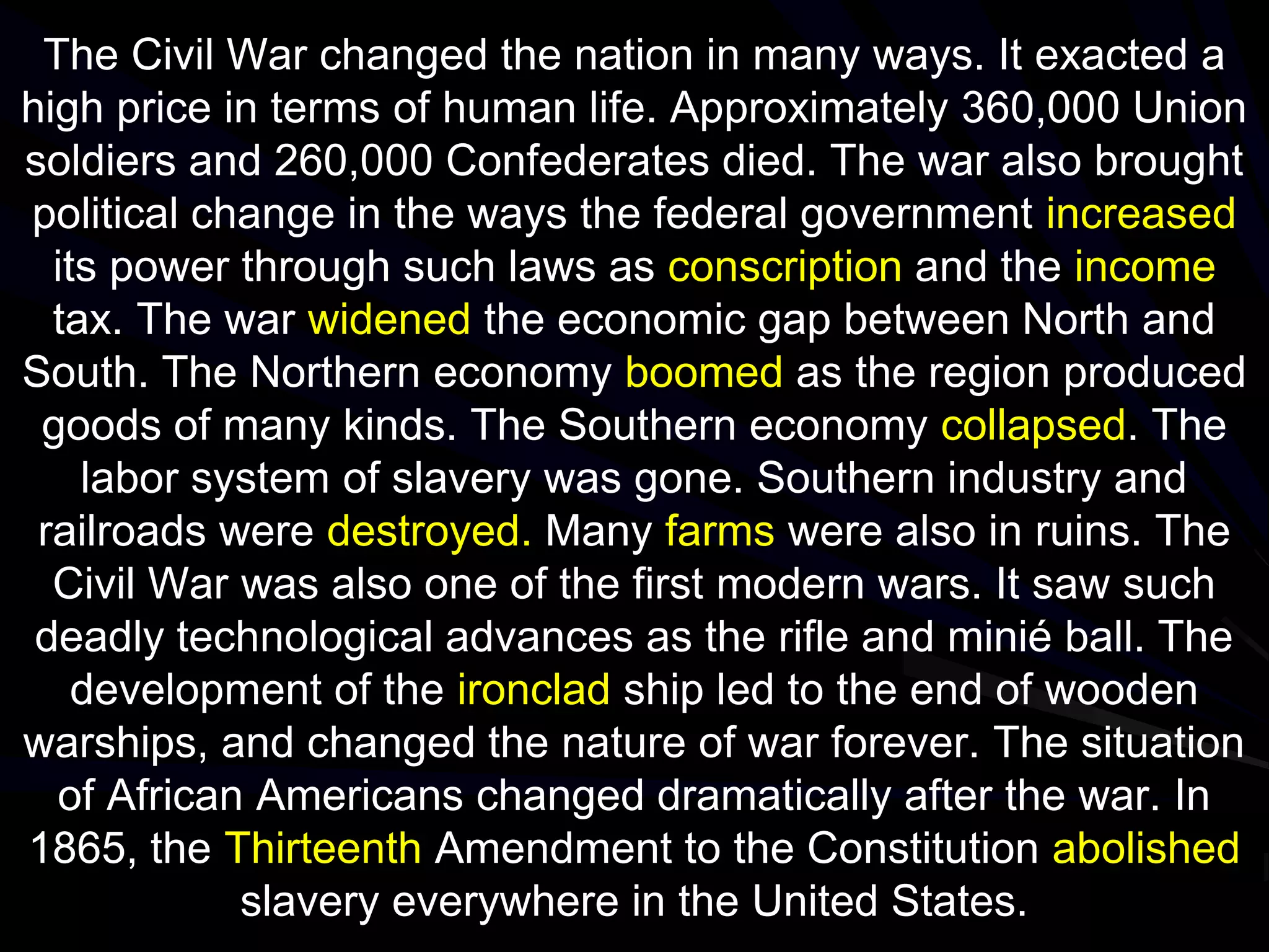 The Civil War changed the nation in many ways. It exacted a
high price in terms of human life. Approximately 360,000 Union
soldiers and 260,000 Confederates died. The war also brought
political change in the ways the federal government increased
its power through such laws as conscription and the income
tax. The war widened the economic gap between North and
South. The Northern economy boomed as the region produced
goods of many kinds. The Southern economy collapsed. The
labor system of slavery was gone. Southern industry and
railroads were destroyed. Many farms were also in ruins. The
Civil War was also one of the first modern wars. It saw such
deadly technological advances as the rifle and minié ball. The
development of the ironclad ship led to the end of wooden
warships, and changed the nature of war forever. The situation
of African Americans changed dramatically after the war. In
1865, the Thirteenth Amendment to the Constitution abolished
slavery everywhere in the United States.
 