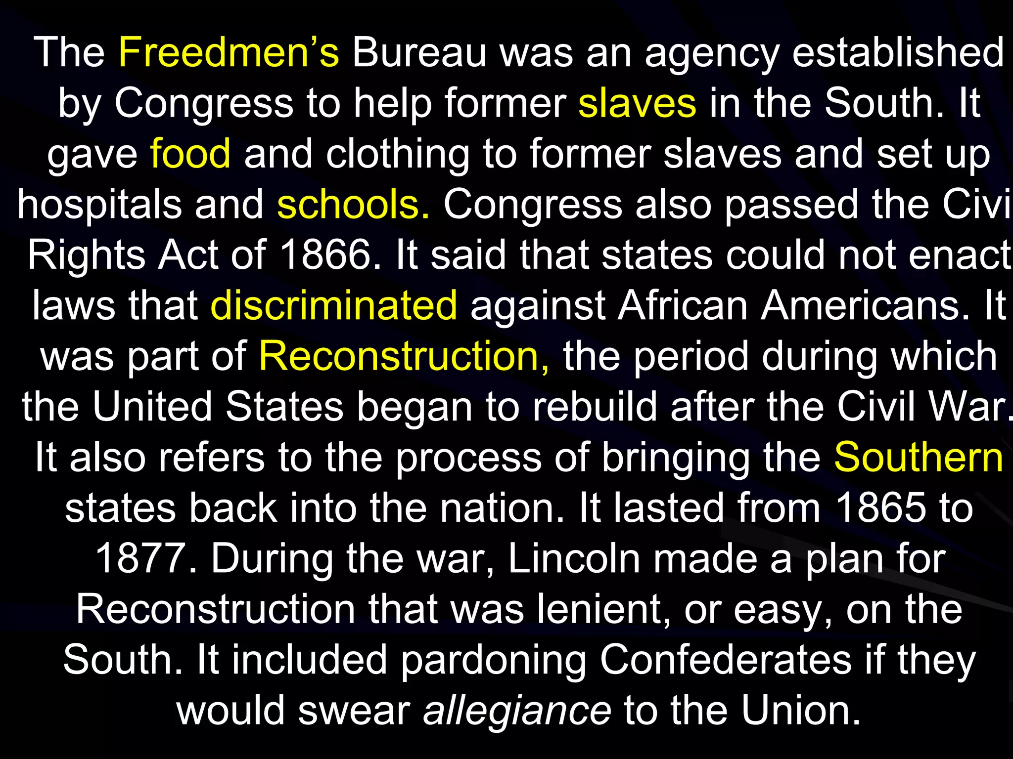 The Freedmen’s Bureau was an agency established
by Congress to help former slaves in the South. It
gave food and clothing to former slaves and set up
hospitals and schools. Congress also passed the Civil
Rights Act of 1866. It said that states could not enact
laws that discriminated against African Americans. It
was part of Reconstruction, the period during which
the United States began to rebuild after the Civil War.
It also refers to the process of bringing the Southern
states back into the nation. It lasted from 1865 to
1877. During the war, Lincoln made a plan for
Reconstruction that was lenient, or easy, on the
South. It included pardoning Confederates if they
would swear allegiance to the Union.
 