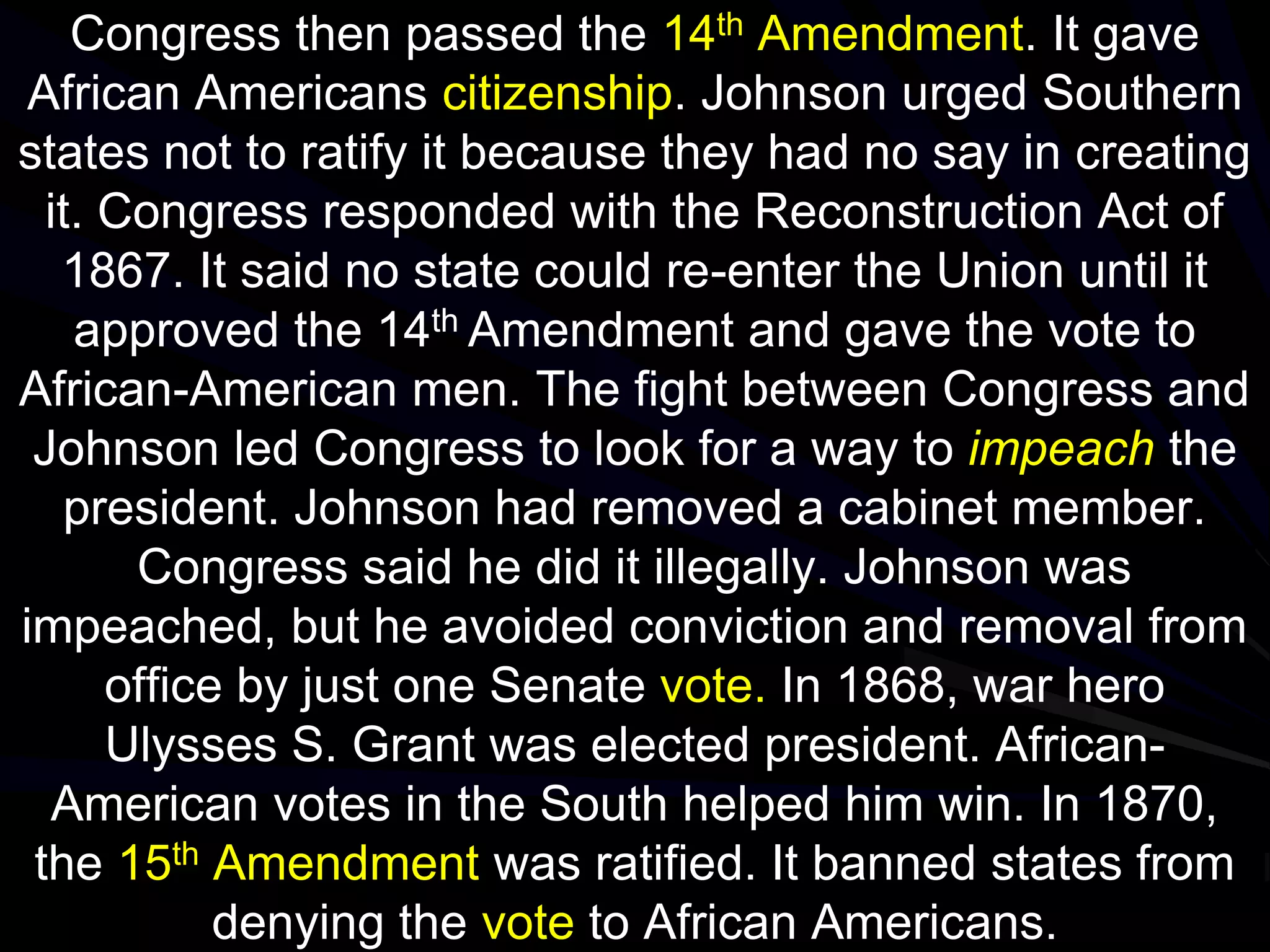 Congress then passed the 14th Amendment. It gave
African Americans citizenship. Johnson urged Southern
states not to ratify it because they had no say in creating
it. Congress responded with the Reconstruction Act of
1867. It said no state could re-enter the Union until it
approved the 14th Amendment and gave the vote to
African-American men. The fight between Congress and
Johnson led Congress to look for a way to impeach the
president. Johnson had removed a cabinet member.
Congress said he did it illegally. Johnson was
impeached, but he avoided conviction and removal from
office by just one Senate vote. In 1868, war hero
Ulysses S. Grant was elected president. African-
American votes in the South helped him win. In 1870,
the 15th Amendment was ratified. It banned states from
denying the vote to African Americans.
 