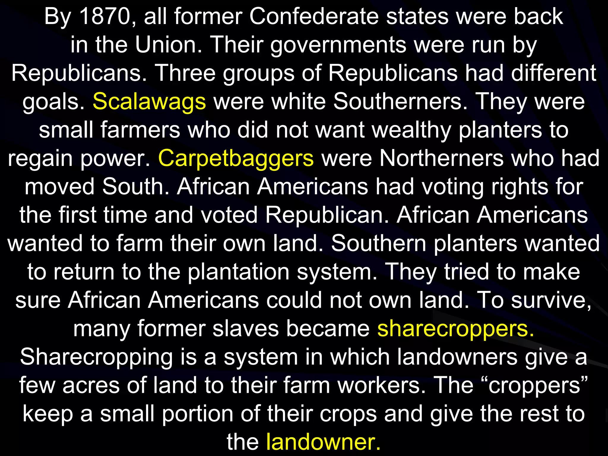 By 1870, all former Confederate states were back
in the Union. Their governments were run by
Republicans. Three groups of Republicans had different
goals. Scalawags were white Southerners. They were
small farmers who did not want wealthy planters to
regain power. Carpetbaggers were Northerners who had
moved South. African Americans had voting rights for
the first time and voted Republican. African Americans
wanted to farm their own land. Southern planters wanted
to return to the plantation system. They tried to make
sure African Americans could not own land. To survive,
many former slaves became sharecroppers.
Sharecropping is a system in which landowners give a
few acres of land to their farm workers. The “croppers”
keep a small portion of their crops and give the rest to
the landowner.
 