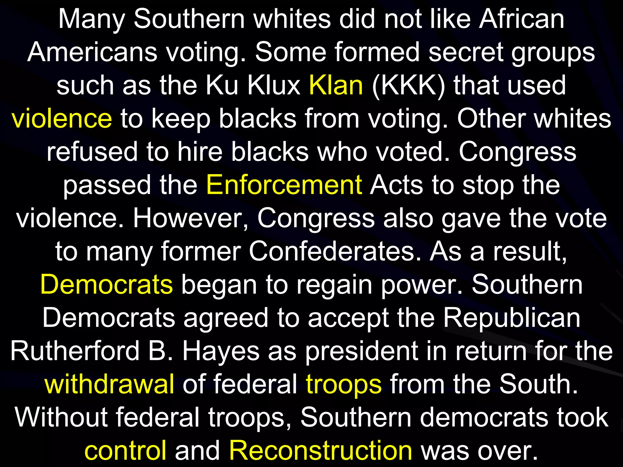 Many Southern whites did not like African
Americans voting. Some formed secret groups
such as the Ku Klux Klan (KKK) that used
violence to keep blacks from voting. Other whites
refused to hire blacks who voted. Congress
passed the Enforcement Acts to stop the
violence. However, Congress also gave the vote
to many former Confederates. As a result,
Democrats began to regain power. Southern
Democrats agreed to accept the Republican
Rutherford B. Hayes as president in return for the
withdrawal of federal troops from the South.
Without federal troops, Southern democrats took
control and Reconstruction was over.
 