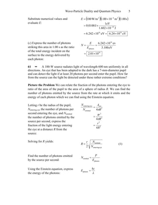 Wave-Particle Duality and Quantum Physics 5
Substitute numerical values and
evaluate E:
( )( )( )
eV106.24eV106.242
J101.602
eV1
J0.0100
s1.00m101.00W/m100
1616
19
242
×=×=
×
×=
×=
−
−
E
(c) Express the number of photons
striking this area in 1.00 s as the ratio
of the total energy incident on the
surface to the energy delivered by
each photon:
16
16
photon
1001.2
eV3.100
ev106.242
×=
×
==
E
E
N
61 •• A 100-W source radiates light of wavelength 600 nm uniformly in all
directions. An eye that has been adapted to the dark has a 7-mm-diameter pupil
and can detect the light if at least 20 photons per second enter the pupil. How far
from the source can the light be detected under these rather extreme conditions?
Picture the Problem We can relate the fraction of the photons entering the eye to
ratio of the area of the pupil to the area of a sphere of radius R. We can find the
number of photons emitted by the source from the rate at which it emits and the
energy of each photon which we can find using the Einstein equation.
Letting r be the radius of the pupil,
Nentering eye the number of photons per
second entering the eye, and Nemitted
the number of photons emitted by the
source per second, express the
fraction of the light energy entering
the eye at a distance R from the
source:
2
2
2
2
2
eye
emitted
eyeentering
4
4
4
R
r
R
r
R
A
N
N
=
=
=
π
π
π
Solving for R yields:
eyeentering
emitted
2 N
Nr
R = (1)
Find the number of photons emitted
by the source per second: photon
emitted
E
P
N =
Using the Einstein equation, express
the energy of the photons: λ
hc
E =photon
 