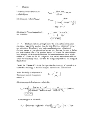 Chapter 346
Substitute numerical values and
evaluate Ephoton:
eV2.07
nm600
nmeV1240
photon =
⋅
=E
Substitute and evaluate Nemitted:
( )
120
19
emitted
s1002.3
eV
J
101.602eV2.07
W100
−
−
×=
⎟
⎠
⎞
⎜
⎝
⎛
×
=N
Substitute for Nemitted in equation (1)
and evaluate R:
km107
s20
s103.02
2
mm5.3
3
1
120
×≈
×
= −
−
R
67 •• The Pauli exclusion principle states that no more than one electron
may occupy a particular quantum state at a time. Electrons intrinsically occupy
two spin states. Therefore, if we wish to model an atom as a collection of
electrons trapped in a one-dimensional box, no more than two electrons in the box
can have the same value of the quantum number n. Calculate the energy that the
most energetic electron(s) would have for the uranium atom that has an atomic
number 92. Assume the box has a length of 0.050 nm and the electrons are in the
lowest possible energy states. How does this energy compare to the rest energy of
the electron?
Picture the Problem We can use the expression for the energy of a particle in a
well to find the energy of the most energetic electron in the uranium atom.
Relate the energy of an electron in
the uranium atom to its quantum
number n:
⎟⎟
⎠
⎞
⎜⎜
⎝
⎛
= 2
e
2
2
8 Lm
h
nEn
Substitute numerical values and evaluate E92:
( ) ( )
( )( )
MeV3.1
MeV273.1
J101.602
eV1
nm050.0kg10109.98
sJ10626.6
92 19231
234
2
92
=
=
⎥
⎥
⎦
⎤
⎢
⎢
⎣
⎡
×
×
×
⋅×
= −−
−
E
The rest energy of an electron is:
( )( ) MeV512.0
J101.602
eV1
m/s10998.2kg10109.9 19
28312
e =⎟⎟
⎠
⎞
⎜⎜
⎝
⎛
×
××= −
−
cm
 