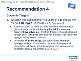 PERSONAL USE ONLY
Recommendation 4
Glycemic Targets
4. Children and adolescents <18 years of age should aim
for an A1C target <7.5% [Grade D, Consensus]
• Attempts should be made to safely reach the recommended
glycemic target, while minimizing the risk for severe or
recurrent hypoglycemia. Treatment targets should be tailored
to each child, taking into consideration individual risk factors for
hypoglycemia [Grade D, Consensus]
• In children <6 years of age, particular care to minimize
hypoglycemia is recommended because of the potential
association in this age group between severe hypoglycemia
and later cognitive impairment [Grade D, Level 4]
2018
2018 Diabetes Canada CPG – Chapter 34. Type 1 Diabetes in Children & Adolescents
 