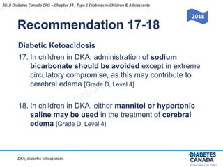 PERSONAL USE ONLY
Recommendation 17-18
Diabetic Ketoacidosis
17. In children in DKA, administration of sodium
bicarbonate should be avoided except in extreme
circulatory compromise, as this may contribute to
cerebral edema [Grade D, Level 4]
18. In children in DKA, either mannitol or hypertonic
saline may be used in the treatment of cerebral
edema [Grade D, Level 4]
2018 Diabetes Canada CPG – Chapter 34. Type 1 Diabetes in Children & Adolescents
2018
DKA, diabetic ketoacidosis
 