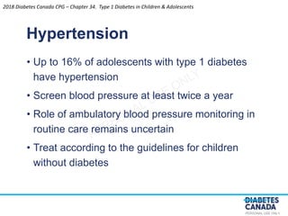 PERSONAL USE ONLY
• Up to 16% of adolescents with type 1 diabetes
have hypertension
• Screen blood pressure at least twice a year
• Role of ambulatory blood pressure monitoring in
routine care remains uncertain
• Treat according to the guidelines for children
without diabetes
Hypertension
2018 Diabetes Canada CPG – Chapter 34. Type 1 Diabetes in Children & Adolescents
 