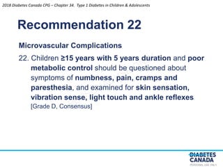 PERSONAL USE ONLY
Recommendation 22
Microvascular Complications
22. Children ≥15 years with 5 years duration and poor
metabolic control should be questioned about
symptoms of numbness, pain, cramps and
paresthesia, and examined for skin sensation,
vibration sense, light touch and ankle reﬂexes
[Grade D, Consensus]
2018 Diabetes Canada CPG – Chapter 34. Type 1 Diabetes in Children & Adolescents
 
