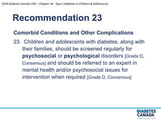 PERSONAL USE ONLY
Recommendation 23
Comorbid Conditions and Other Complications
23. Children and adolescents with diabetes, along with
their families, should be screened regularly for
psychosocial or psychological disorders [Grade D,
Consensus] and should be referred to an expert in
mental health and/or psychosocial issues for
intervention when required [Grade D, Consensus]
2018 Diabetes Canada CPG – Chapter 34. Type 1 Diabetes in Children & Adolescents
 