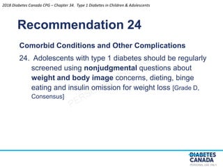 PERSONAL USE ONLY
Recommendation 24
Comorbid Conditions and Other Complications
24. Adolescents with type 1 diabetes should be regularly
screened using nonjudgmental questions about
weight and body image concerns, dieting, binge
eating and insulin omission for weight loss [Grade D,
Consensus]
2018 Diabetes Canada CPG – Chapter 34. Type 1 Diabetes in Children & Adolescents
 