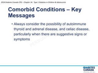 PERSONAL USE ONLY
• Always consider the possibility of autoimmune
thyroid and adrenal disease, and celiac disease,
particularly when there are suggestive signs or
symptoms
Comorbid Conditions – Key
Messages
2018 Diabetes Canada CPG – Chapter 34. Type 1 Diabetes in Children & Adolescents
 