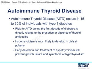 PERSONAL USE ONLY
• Autoimmune Thyroid Disease (AITD) occurs in 15
to 30% of individuals with type 1 diabetes
• Risk for AITD during the first decade of diabetes is
directly related to the presence or absence of thyroid
antibodies
• Hypothyroidism is most likely to develop in girls at
puberty
• Early detection and treatment of hypothyroidism will
prevent growth failure and symptoms of hypothyroidism
Autoimmune Thyroid Disease
2018 Diabetes Canada CPG – Chapter 34. Type 1 Diabetes in Children & Adolescents
 