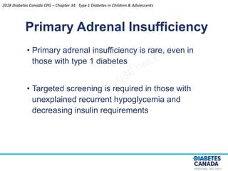 PERSONAL USE ONLY
• Primary adrenal insufficiency is rare, even in
those with type 1 diabetes
• Targeted screening is required in those with
unexplained recurrent hypoglycemia and
decreasing insulin requirements
Primary Adrenal Insufficiency
2018 Diabetes Canada CPG – Chapter 34. Type 1 Diabetes in Children & Adolescents
 