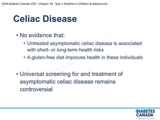 PERSONAL USE ONLY
• No evidence that:
• Untreated asymptomatic celiac disease is associated
with short- or long-term health risks
• A gluten-free diet improves health in these individuals
• Universal screening for and treatment of
asymptomatic celiac disease remains
controversial
Celiac Disease
2018 Diabetes Canada CPG – Chapter 34. Type 1 Diabetes in Children & Adolescents
 