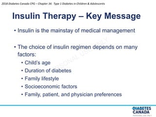 PERSONAL USE ONLY
• Insulin is the mainstay of medical management
• The choice of insulin regimen depends on many
factors:
• Child’s age
• Duration of diabetes
• Family lifestyle
• Socioeconomic factors
• Family, patient, and physician preferences
Insulin Therapy – Key Message
2018 Diabetes Canada CPG – Chapter 34. Type 1 Diabetes in Children & Adolescents
 