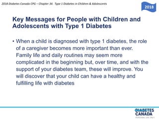 PERSONAL USE ONLY
Key Messages for People with Children and
Adolescents with Type 1 Diabetes
• When a child is diagnosed with type 1 diabetes, the role
of a caregiver becomes more important than ever.
Family life and daily routines may seem more
complicated in the beginning but, over time, and with the
support of your diabetes team, these will improve. You
will discover that your child can have a healthy and
fulfilling life with diabetes
2018 Diabetes Canada CPG – Chapter 34. Type 1 Diabetes in Children & Adolescents
2018
 