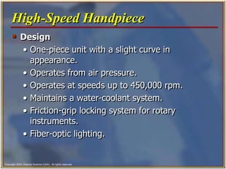 Copyright 2003, Elsevier Science (USA). All rights reserved.
 Design
• One-piece unit with a slight curve in
appearance.
• Operates from air pressure.
• Operates at speeds up to 450,000 rpm.
• Maintains a water-coolant system.
• Friction-grip locking system for rotary
instruments.
• Fiber-optic lighting.
High-Speed Handpiece
 