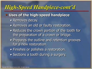Copyright 2003, Elsevier Science (USA). All rights reserved.
 Uses of the high-speed handpiece
• Removes decay.
• Removes an old or faulty restoration.
• Reduces the crown portion of the tooth for
the preparation of a crown or bridge.
• Prepares the outline and retention grooves
for a new restoration.
• Finishes or polishes a restoration.
• Sections a tooth during a surgery.
High-Speed Handpiece-cont’d
 