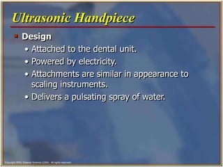 Copyright 2003, Elsevier Science (USA). All rights reserved.
 Design
• Attached to the dental unit.
• Powered by electricity.
• Attachments are similar in appearance to
scaling instruments.
• Delivers a pulsating spray of water.
Ultrasonic Handpiece
 
