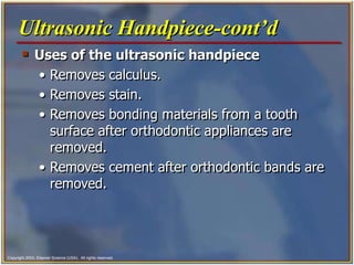 Copyright 2003, Elsevier Science (USA). All rights reserved.
 Uses of the ultrasonic handpiece
• Removes calculus.
• Removes stain.
• Removes bonding materials from a tooth
surface after orthodontic appliances are
removed.
• Removes cement after orthodontic bands are
removed.
Ultrasonic Handpiece-cont’d
 