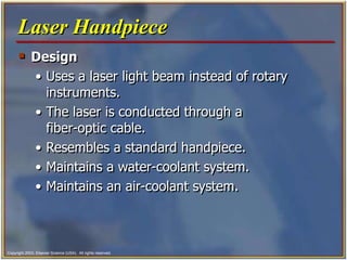 Copyright 2003, Elsevier Science (USA). All rights reserved.
 Design
• Uses a laser light beam instead of rotary
instruments.
• The laser is conducted through a
fiber-optic cable.
• Resembles a standard handpiece.
• Maintains a water-coolant system.
• Maintains an air-coolant system.
Laser Handpiece
 