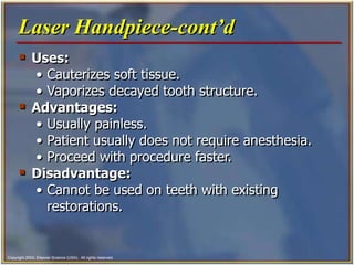Copyright 2003, Elsevier Science (USA). All rights reserved.
 Uses:
• Cauterizes soft tissue.
• Vaporizes decayed tooth structure.
 Advantages:
• Usually painless.
• Patient usually does not require anesthesia.
• Proceed with procedure faster.
 Disadvantage:
• Cannot be used on teeth with existing
restorations.
Laser Handpiece-cont’d
 