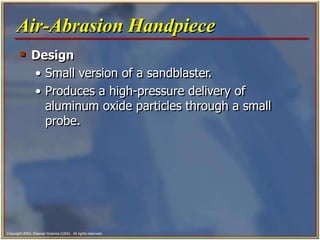 Copyright 2003, Elsevier Science (USA). All rights reserved.
 Design
• Small version of a sandblaster.
• Produces a high-pressure delivery of
aluminum oxide particles through a small
probe.
Air-Abrasion Handpiece
 