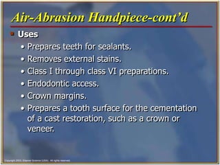 Copyright 2003, Elsevier Science (USA). All rights reserved.
 Uses
• Prepares teeth for sealants.
• Removes external stains.
• Class I through class VI preparations.
• Endodontic access.
• Crown margins.
• Prepares a tooth surface for the cementation
of a cast restoration, such as a crown or
veneer.
Air-Abrasion Handpiece-cont’d
 