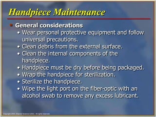 Copyright 2003, Elsevier Science (USA). All rights reserved.
 General considerations
• Wear personal protective equipment and follow
universal precautions.
• Clean debris from the external surface.
• Clean the internal components of the
handpiece.
• Handpiece must be dry before being packaged.
• Wrap the handpiece for sterilization.
• Sterilize the handpiece.
• Wipe the light port on the fiber-optic with an
alcohol swab to remove any excess lubricant.
Handpiece Maintenance
 