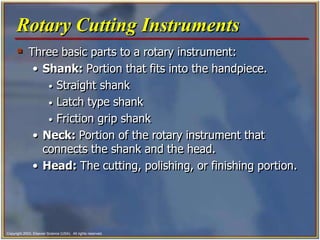 Copyright 2003, Elsevier Science (USA). All rights reserved.
 Three basic parts to a rotary instrument:
• Shank: Portion that fits into the handpiece.
• Straight shank
• Latch type shank
• Friction grip shank
• Neck: Portion of the rotary instrument that
connects the shank and the head.
• Head: The cutting, polishing, or finishing portion.
Rotary Cutting Instruments
 