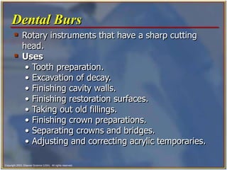 Copyright 2003, Elsevier Science (USA). All rights reserved.
 Rotary instruments that have a sharp cutting
head.
 Uses
• Tooth preparation.
• Excavation of decay.
• Finishing cavity walls.
• Finishing restoration surfaces.
• Taking out old fillings.
• Finishing crown preparations.
• Separating crowns and bridges.
• Adjusting and correcting acrylic temporaries.
Dental Burs
 