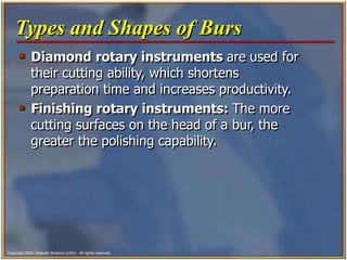 Copyright 2003, Elsevier Science (USA). All rights reserved.
 Diamond rotary instruments are used for
their cutting ability, which shortens
preparation time and increases productivity.
 Finishing rotary instruments: The more
cutting surfaces on the head of a bur, the
greater the polishing capability.
Types and Shapes of Burs
 