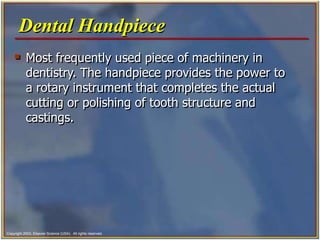 Copyright 2003, Elsevier Science (USA). All rights reserved.
 Most frequently used piece of machinery in
dentistry. The handpiece provides the power to
a rotary instrument that completes the actual
cutting or polishing of tooth structure and
castings.
Dental Handpiece
 